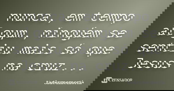 nunca, em tempo algum, ninguém se sentiu mais só que Jesus na cruz...... Frase de tadeumemoria.