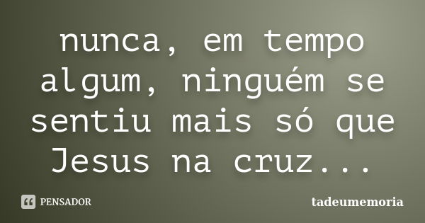 nunca, em tempo algum, ninguém se sentiu mais só que Jesus na cruz...... Frase de tadeumemoria.