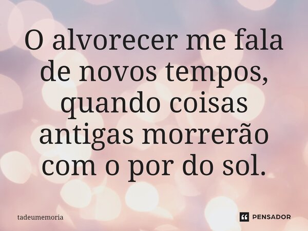 ⁠O alvorecer me fala de novos tempos, quando coisas antigas morrerão com o por do sol.... Frase de tadeumemoria.