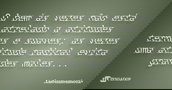 O bem às vezes não está atrelado a atitudes ternas e suaves; as vezes uma atitude radical evita grandes males...... Frase de tadeumemoria.