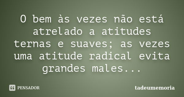 O bem às vezes não está atrelado a atitudes ternas e suaves; as vezes uma atitude radical evita grandes males...... Frase de tadeumemoria.