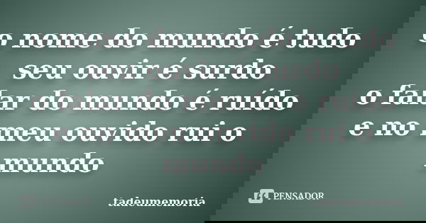 o nome do mundo é tudo seu ouvir é surdo o falar do mundo é ruído e no meu ouvido rui o mundo... Frase de tadeumemoria.