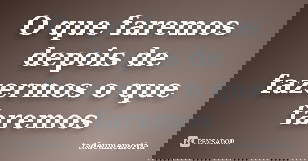 O que faremos depois de fazermos o que faremos... Frase de tadeumemoria.