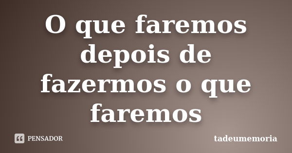 O que faremos depois de fazermos o que faremos... Frase de tadeumemoria.