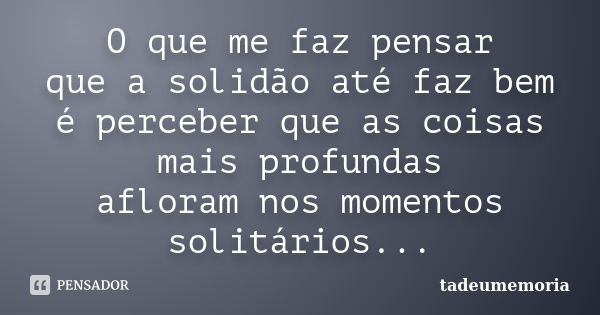 O que me faz pensar que a solidão até faz bem é perceber que as coisas mais profundas afloram nos momentos solitários...... Frase de tadeumemoria.