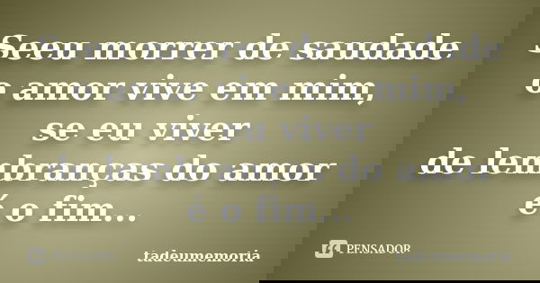 Seeu morrer de saudade o amor vive em mim, se eu viver de lembranças do amor é o fim...... Frase de tadeumemoria.