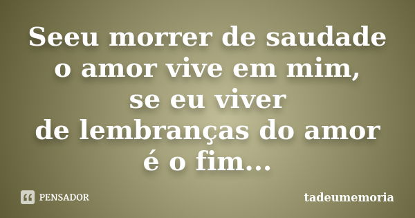 Seeu morrer de saudade o amor vive em mim, se eu viver de lembranças do amor é o fim...... Frase de tadeumemoria.