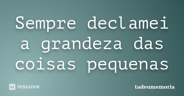 Sempre declamei a grandeza das coisas pequenas... Frase de tadeumemoria.