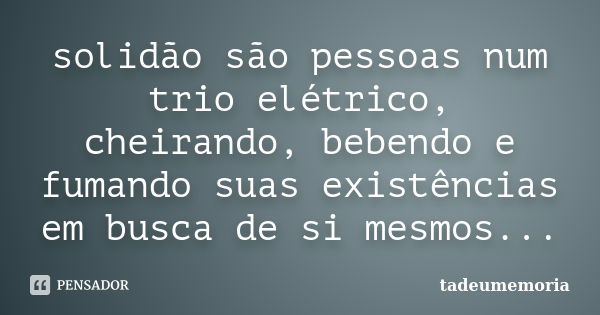 solidão são pessoas num trio elétrico, cheirando, bebendo e fumando suas existências em busca de si mesmos...... Frase de tadeumemoria.