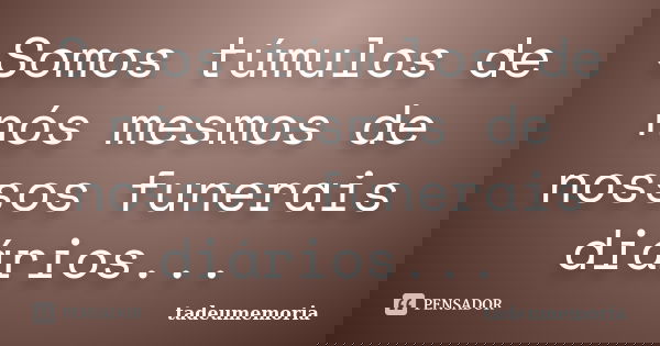 Somos túmulos de nós mesmos de nossos funerais diários...... Frase de tadeumemoria.