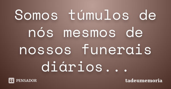 Somos túmulos de nós mesmos de nossos funerais diários...... Frase de tadeumemoria.