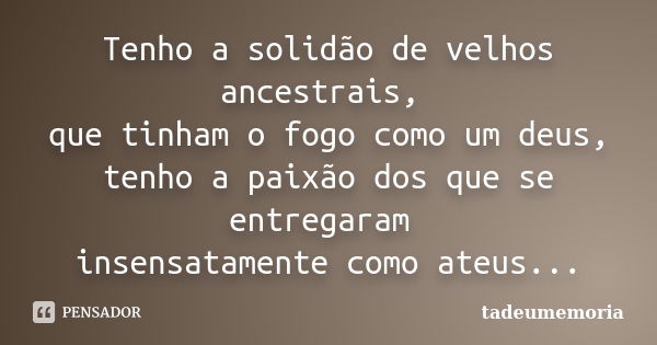 Tenho a solidão de velhos ancestrais, que tinham o fogo como um deus, tenho a paixão dos que se entregaram insensatamente como ateus...... Frase de tadeumemoria.