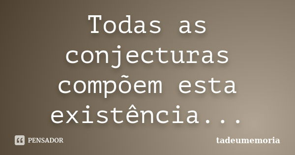 Todas as conjecturas compõem esta existência...... Frase de tadeumemoria.