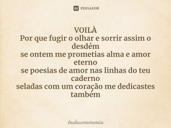 ⁠VOILÀ
Por que fugir o olhar e sorrir assim o desdém
se ontem me prometias alma e amor eterno
se poesias de amor nas linhas do teu caderno
seladas com um coraçã... Frase de tadeumemoria.