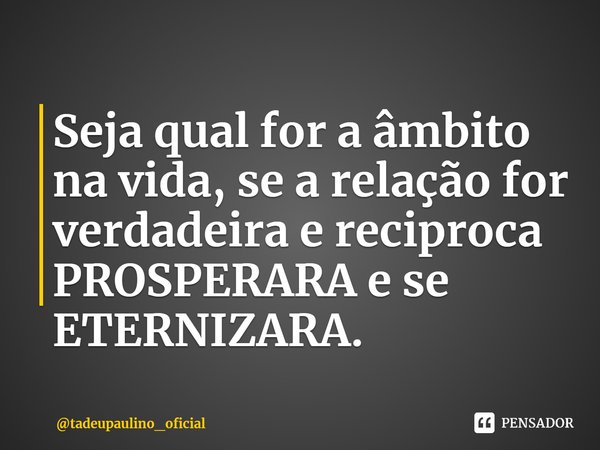 ⁠Seja qual for a âmbito na vida, se a relação for verdadeira e reciproca PROSPERARA e se ETERNIZARA.... Frase de tadeupaulino_oficial.