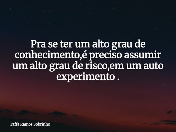Pra se ter um alto grau de conhecimento,é preciso assumir um alto grau de risco,em um auto experimento .... Frase de Taffa Ramos Sobrinho.