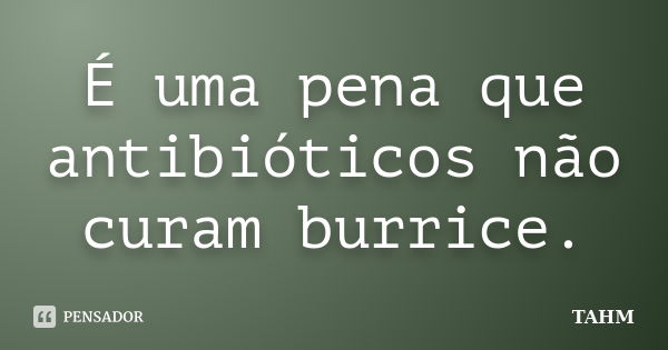 É uma pena que antibióticos não curam burrice.... Frase de TAHM.