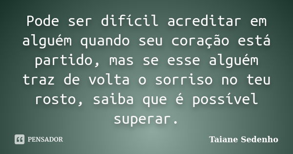 Pode ser difícil acreditar em alguém quando seu coração está partido, mas se esse alguém traz de volta o sorriso no teu rosto, saiba que é possível superar.... Frase de Taiane Sedenho.