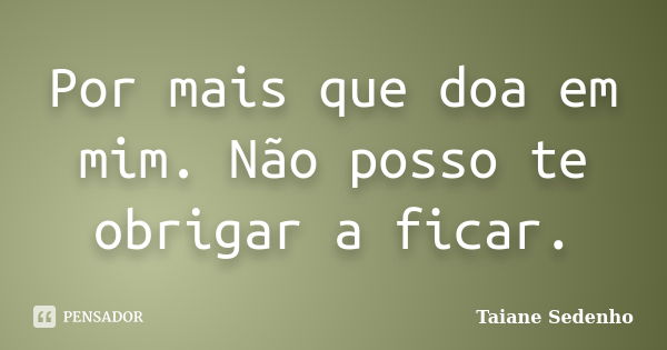 Por mais que doa em mim. Não posso te obrigar a ficar.... Frase de Taiane Sedenho.