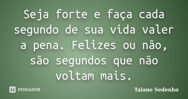 Seja forte e faça cada segundo de sua vida valer a pena. Felizes ou não, são segundos que não voltam mais.... Frase de Taiane Sedenho.