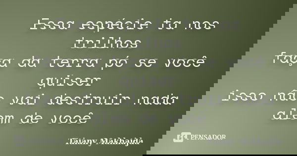 Essa espécie ta nos trilhos faça da terra pó se você quiser isso não vai destruir nada alem de você... Frase de Taiany Makhajda.