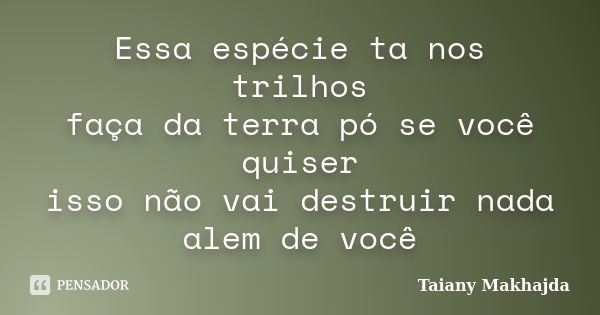 Essa espécie ta nos trilhos faça da terra pó se você quiser isso não vai destruir nada alem de você... Frase de Taiany Makhajda.