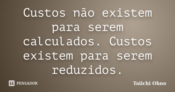 Custos não existem para serem calculados. Custos existem para serem reduzidos.... Frase de Taiichi Ohno.