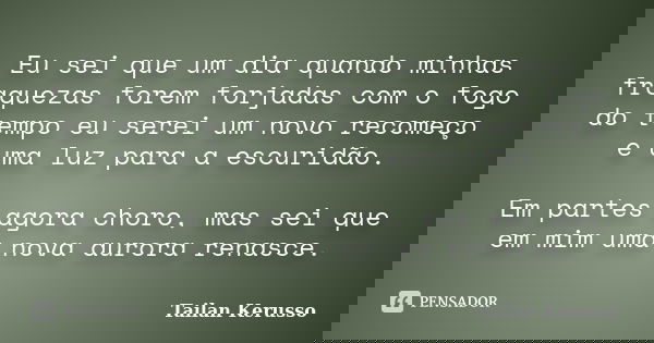 Eu sei que um dia quando minhas fraquezas forem forjadas com o fogo do tempo eu serei um novo recomeço e uma luz para a escuridão. Em partes agora choro, mas se... Frase de Tailan Kerusso.