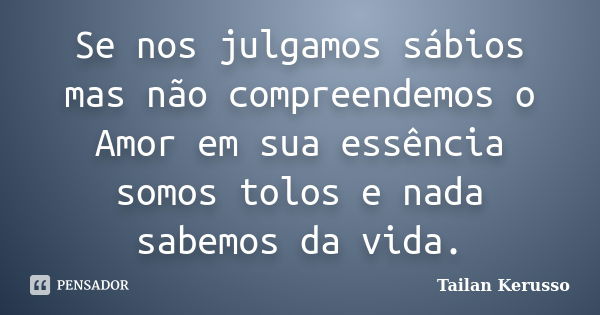 Se nos julgamos sábios mas não compreendemos o Amor em sua essência somos tolos e nada sabemos da vida.... Frase de Tailan Kerusso.