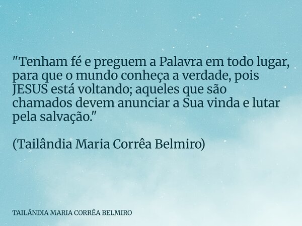 "Tenham fé e preguem a Palavra em todo lugar, para que o mundo conheça a verdade, pois JESUS está voltando; aqueles que são chamados devem anunciar a Sua v... Frase de TAILÂNDIA MARIA CORRÊA BELMIRO.