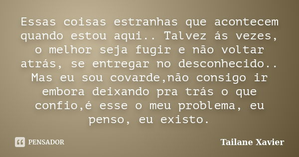 Essas coisas estranhas que acontecem quando estou aqui.. Talvez ás vezes, o melhor seja fugir e não voltar atrás, se entregar no desconhecido.. Mas eu sou covar... Frase de Tailane Xavier.