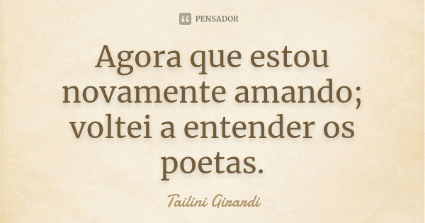 Agora que estou novamente amando; voltei a entender os poetas.... Frase de Tailini Girardi.