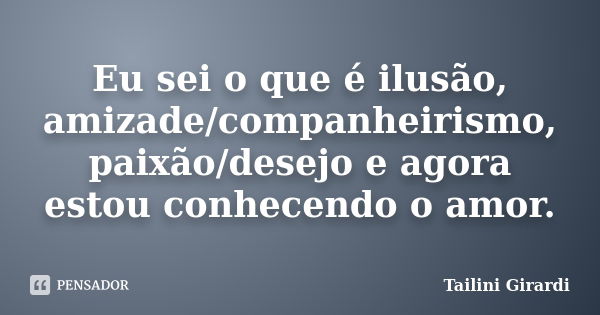 Eu sei o que é ilusão, amizade/companheirismo, paixão/desejo e agora estou conhecendo o amor.... Frase de Tailini Girardi.