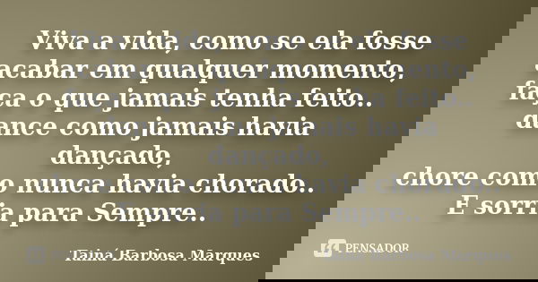Viva a vida, como se ela fosse acabar em qualquer momento, faça o que jamais tenha feito.. dance como jamais havia dançado, chore como nunca havia chorado.. E s... Frase de Tainá Barbosa Marques.