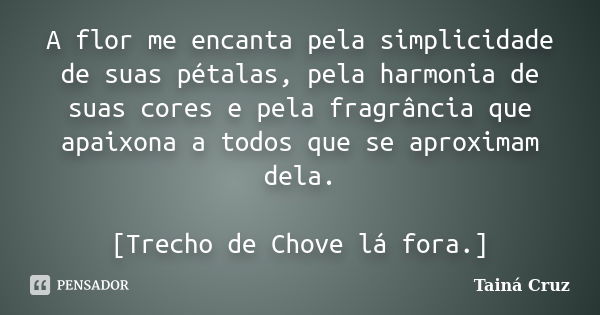 A flor me encanta pela simplicidade de suas pétalas, pela harmonia de suas cores e pela fragrância que apaixona a todos que se aproximam dela. [Trecho de Chove ... Frase de Tainá Cruz.