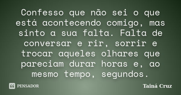 Confesso que não sei o que está acontecendo comigo, mas sinto a sua falta. Falta de conversar e rir, sorrir e trocar aqueles olhares que pareciam durar horas e,... Frase de Tainá Cruz.