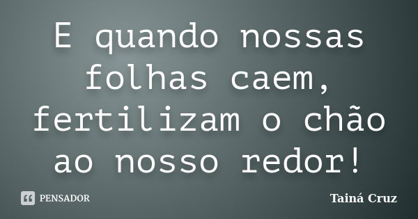 E quando nossas folhas caem, fertilizam o chão ao nosso redor!... Frase de Tainá Cruz.