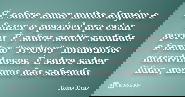 É sobre amar muito alguém e fazer o possível pra estar perto. É sobre sentir saudade e tentar "reviver" momentos maravilhosos. É sobre saber lidar, me... Frase de Tainá Cruz.
