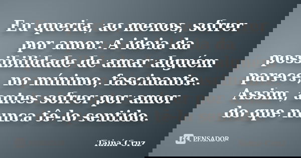 Eu queria, ao menos, sofrer por amor. A ideia da possibilidade de amar alguém parece, no mínimo, fascinante. Assim, antes sofrer por amor do que nunca tê-lo sen... Frase de Tainá Cruz.