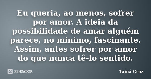 Eu queria, ao menos, sofrer por amor. A ideia da possibilidade de amar alguém parece, no mínimo, fascinante. Assim, antes sofrer por amor do que nunca tê-lo sen... Frase de Tainá Cruz.