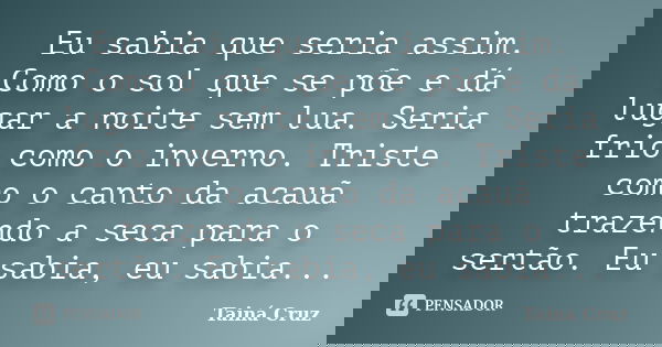 Eu sabia que seria assim. Como o sol que se põe e dá lugar a noite sem lua. Seria frio como o inverno. Triste como o canto da acauã trazendo a seca para o sertã... Frase de Tainá Cruz.