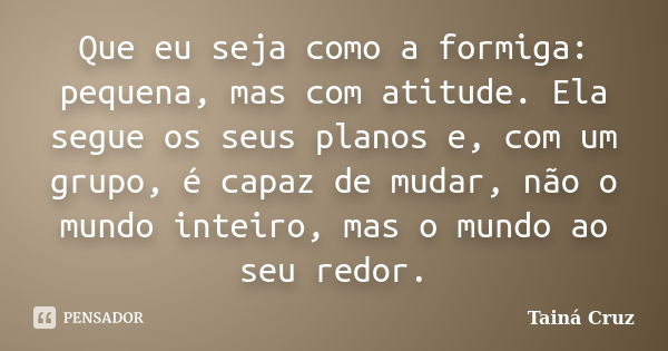 Que eu seja como a formiga: pequena, mas com atitude. Ela segue os seus planos e, com um grupo, é capaz de mudar, não o mundo inteiro, mas o mundo ao seu redor.... Frase de Tainá Cruz.