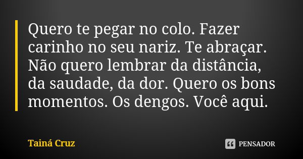 Quero te pegar no colo. Fazer carinho no seu nariz. Te abraçar. Não quero lembrar da distância, da saudade, da dor. Quero os bons momentos. Os dengos. Você aqui... Frase de Tainá Cruz.