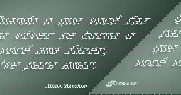 Quando o que você faz para viver se torna o que você ama fazer, você vive para amar.... Frase de Tainá Marchon.