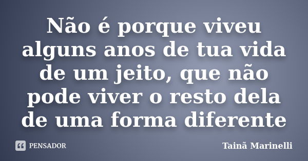 Não é porque viveu alguns anos de tua vida de um jeito, que não pode viver o resto dela de uma forma diferente... Frase de Tainã Marinelli.