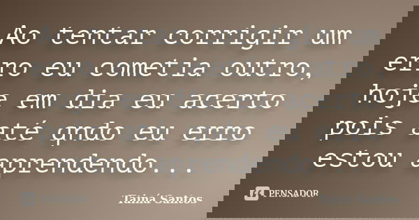 Ao tentar corrigir um erro eu cometia outro, hoje em dia eu acerto pois até qndo eu erro estou aprendendo...... Frase de Tainá Santos.