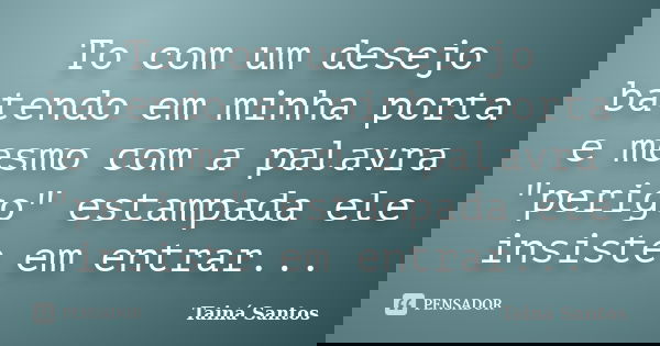 To com um desejo batendo em minha porta e mesmo com a palavra "perigo" estampada ele insiste em entrar...... Frase de Tainá Santos.