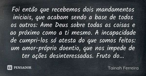 Foi então que recebemos dois mandamentos iniciais, que acabam sendo a base de todos os outros: Ame Deus sobre todas as coisas e ao próximo como a ti mesmo. A in... Frase de Tainah Ferreira.