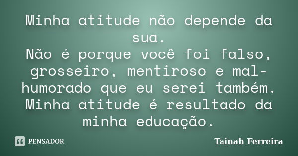 Minha atitude não depende da sua. Não é porque você foi falso, grosseiro, mentiroso e mal-humorado que eu serei também. Minha atitude é resultado da minha educa... Frase de Tainah Ferreira.