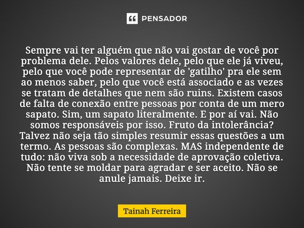 Sempre vai ter alguém que não vai gostar de você por problema dele. Pelos valores dele, pelo que ele já viveu, pelo que você pode representar de 'gatilho' pra e... Frase de Tainah Ferreira.